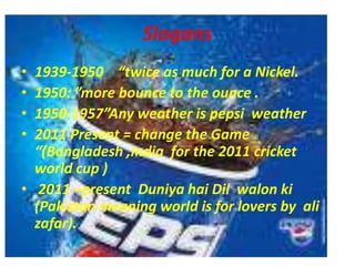 Slogans1939-1950    “twice as much for a Nickel. 1950: ”more bounce to the ounce .1950-1957”Any weather is pepsi  weather2011 Present = change the Game “(Bangladesh ,India  for the 2011 cricket  world cup ) 2011 –present  Duniya hai Dil  walon ki (Pakistan meaning world is for lovers by  ali  zafar). 