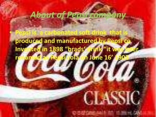 About of Pepsi companyPepsi is  a carbonated soft drink  that is produced and manufactured by Pepsi co Invented in 1898 “brads‘ drink “it was later  renamed as Pepsi cola on June 16’ 1903 