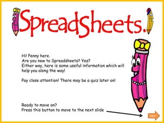 Hi! Penny here.
Are you new to Spreadsheets? Yes?
Either way, here is some useful information which will
help you along the way!

Pay close attention! There may be a quiz later on!




Ready to move on?
Press this button to move to the next slide
                                                         Next
 