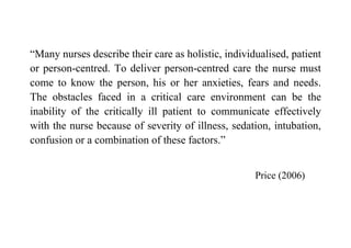 “Many nurses describe their care as holistic, individualised, patient
or person-centred. To deliver person-centred care the nurse must
come to know the person, his or her anxieties, fears and needs.
The obstacles faced in a critical care environment can be the
inability of the critically ill patient to communicate effectively
with the nurse because of severity of illness, sedation, intubation,
confusion or a combination of these factors.”


                                                     Price (2006)
 