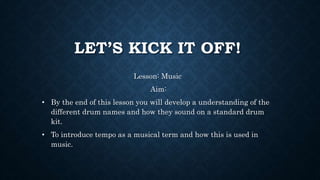 LET’S KICK IT OFF!
Lesson: Music
Aim:
• By the end of this lesson you will develop a understanding of the
different drum names and how they sound on a standard drum
kit.
• To introduce tempo as a musical term and how this is used in
music.
 