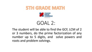 GOAL 2:
The student will be able to find the GCF, LCM of 2
or 3 numbers, do the prime factorization of any
number up to 5 digits, and solve powers and
roots and problem solvings.
 