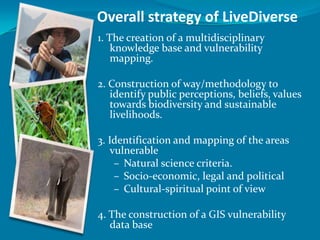 Overall strategy of LiveDiverse
1. The creation of a multidisciplinary
    knowledge base and vulnerability
    mapping.

2. Construction of way/methodology to
   identify public perceptions, beliefs, values
   towards biodiversity and sustainable
   livelihoods.

3. Identification and mapping of the areas
    vulnerable
     – Natural science criteria.
     – Socio-economic, legal and political
     – Cultural-spiritual point of view

4. The construction of a GIS vulnerability
   data base
 