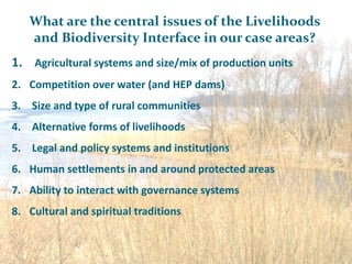 What are the central issues of the Livelihoods
   and Biodiversity Interface in our case areas?
1. Agricultural systems and size/mix of production units
2. Competition over water (and HEP dams)
3. Size and type of rural communities
4. Alternative forms of livelihoods
5. Legal and policy systems and institutions
6. Human settlements in and around protected areas
7. Ability to interact with governance systems
8. Cultural and spiritual traditions
 