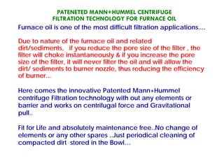 PATENETED MANN+HUMMEL CENTRIFUGE
FILTRATION TECHNOLOGY FOR FURNACE OIL
F il i f th t diffi lt filt ti li tiFurnace oil is one of the most difficult filtration applications....
Due to nature of the furnace oil and relatedDue to nature of the furnace oil and related
dirt/sediments, if you reduce the pore size of the filter , the
filter will choke instantaneously & if you increase the pore
size of the filter it will never filter the oil and will allow thesize of the filter, it will never filter the oil and will allow the
dirt/ sediments to burner nozzle, thus reducing the efficiency
of burner...
Here comes the innovative Patented Mann+Hummel
centrifuge Filtration technology with out any elements orcentrifuge Filtration technology with out any elements or
barrier and works on centrifugal force and Gravitational
pull..pull..
Fit for Life and absolutely maintenance free..No change of
l t th J t i di l l i felements or any other spares ..Just periodical cleaning of
compacted dirt stored in the Bowl…
 