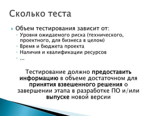    Объем тестирования зависит от:
    ◦ Уровня ожидаемого риска (технического,
      проектного, для бизнеса в целом)
    ◦ Время и бюджета проекта
    ◦ Наличия и квалификации ресурсов
    ◦ ...

       Тестирование должно предоставить
     информацию в объеме достаточном для
        принятия взвешенного решения о
    завершении этапа в разработке ПО и/или
             выпуске новой версии
 