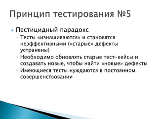    Пестицидный парадокс
    ◦ Тесты «изнашиваются» и становятся
      неэффективными («старые» дефекты
      устранены)
    ◦ Необходимо обновлять старые тест-кейсы и
      создавать новые, чтобы найти «новые» дефекты
    ◦ Имеющиеся тесты нуждаются в постоянном
      совершенствовании
 