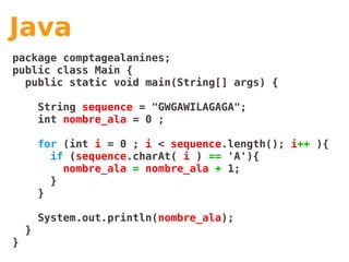 Java
package comptagealanines;
public class Main {
  public static void main(String[] args) {

        String sequence = "GWGAWILAGAGA";
        int nombre_ala = 0 ;

        for (int i = 0 ; i < sequence.length(); i++ ){
          if (sequence.charAt( i ) == 'A'){
            nombre_ala = nombre_ala + 1;
          }
        }

        System.out.println(nombre_ala);
    }
}
 