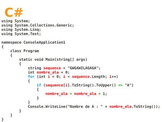 C#
using   System;
using   System.Collections.Generic;
using   System.Linq;
using   System.Text;

namespace ConsoleApplication1
{
    class Program
    {
        static void Main(string[] args)
        {
            string sequence = "GWGAWILAGAGA";
            int nombre_ala = 0;
            for (int i = 0; i < sequence.Length; i++)
            {
                if (sequence[i].ToString().ToUpper() == "A")
                {
                    nombre_ala = nombre_ala + 1;
                }
            }
            Console.WriteLine("Nombre de A : " + nombre_ala.ToString());
        }
    }
}
 