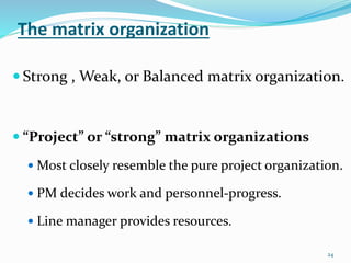 The matrix organization
24
 Strong , Weak, or Balanced matrix organization.
 “Project” or “strong” matrix organizations
 Most closely resemble the pure project organization.
 PM decides work and personnel-progress.
 Line manager provides resources.
 