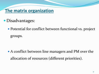 The matrix organization
31
 Disadvantages:
 Potential for conflict between functional vs. project
groups.
 A conflict between line managers and PM over the
allocation of resources (different priorities).
 