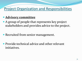Project Organization and Responsibilities
35
 Advisory committee
 A group of people that represents key project
stakeholders and provides advice to the project.
 Recruited from senior management.
 Provide technical advice and other relevant
initiatives.
 