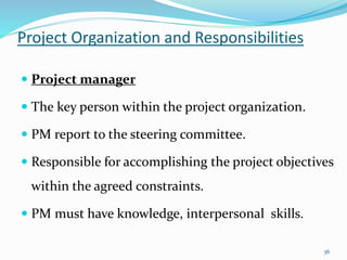 Project Organization and Responsibilities
36
 Project manager
 The key person within the project organization.
 PM report to the steering committee.
 Responsible for accomplishing the project objectives
within the agreed constraints.
 PM must have knowledge, interpersonal skills.
 