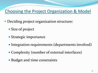 Choosing the Project Organization & Model
45
 Deciding project organization structure:
 Size of project
 Strategic importance
 Integration requirements (departments involved)
 Complexity (number of external interfaces)
 Budget and time constraints
 