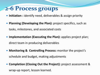  Initiation : identify need, deliverables & assign priority
 Planning (Developing the Plan): project specifics, such as
tasks, milestones, and associated costs
 Implementation (Executing the Plan): applies project plan;
direct team in producing deliverables
 Monitoring & Controlling Process: monitor the project’s
schedule and budget, making adjustments
 Completion (Closing Out the Project): project assessment &
wrap-up report, lesson learned.
2-6 Process groups
 