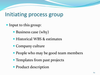 Initiating process group
 Input to this group:
 Business case (why)
 Historical WBS & estimates
 Company culture
 People who may be good team members
 Templates from past projects
 Product description
62
 
