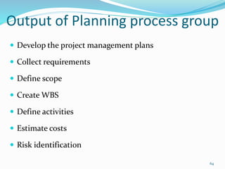 Output of Planning process group
 Develop the project management plans
 Collect requirements
 Define scope
 Create WBS
 Define activities
 Estimate costs
 Risk identification
64
 