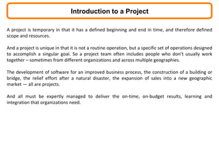 A project is temporary in that it has a defined beginning and end in time, and therefore defined
scope and resources.
And a project is unique in that it is not a routine operation, but a specific set of operations designed
to accomplish a singular goal. So a project team often includes people who don’t usually work
together – sometimes from different organizations and across multiple geographies.
The development of software for an improved business process, the construction of a building or
bridge, the relief effort after a natural disaster, the expansion of sales into a new geographic
market — all are projects.
And all must be expertly managed to deliver the on-time, on-budget results, learning and
integration that organizations need.
Introduction to a Project
 