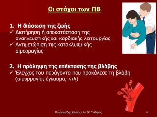 Οι στόχοι των ΠΒ
1. Η διάσωση της ζωής
 Διατήρηση ή αποκατάσταση της
αναπνευστικής και καρδιακής λειτουργίας
 Αντιμετώπιση της κατακλυσμικής
αιμορραγίας
2. Η πρόληψη της επέκτασης της βλάβης
 Έλεγχος του παράγοντα που προκάλεσε τη βλάβη
(αιμορραγία, έγκαυμα, κτλ)
4Παναγιωτίδης Κώστας - 4ο ΕΚ Γ' Αθήνας
 