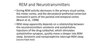 REM and Neurotransmitters
• During REM activity decreases in the primary visual cortex,
the motor cortex, and the dorsolateral prefrontal cortex but
increased in parts of the parietal and temporal cortex
(Braun et al., 1998)
• REM sleep apparently depends on a relationship between
the neurotransmitters serotonin and acetylcholine.
Injections of the drug carbachol, which stimulates
acetylcholine synapses, quickly move a sleeper into REM
sleep. Serotonin and norepinephrine interrupt REM sleep
(source Kalat text)
 