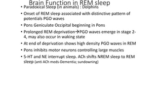 Brain Function in REM sleep• Paradoxical Sleep (in animals) : Dolphins
• Onset of REM sleep associated with distinctive pattern of
potentials PGO waves
• Pons Geniculate Occipital beginning in Pons
• Prolonged REM deprivationPGO waves emerge in stage 2-
4, may also occur in waking state
• At end of deprivation shows high density PGO waves in REM
• Pons inhibits motor neurons controlling large muscles
• 5-HT and NE interrupt sleep. ACh shifts NREM sleep to REM
sleep (anti ACh meds-Dementia; sundowning)
 
