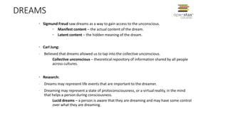DREAMS
• Sigmund Freud saw dreams as a way to gain access to the unconscious.
• Manifest content – the actual content of the dream.
• Latent content – the hidden meaning of the dream.
• Carl Jung:
- Believed that dreams allowed us to tap into the collective unconscious.
Collective unconscious – theoretical repository of information shared by all people
across cultures.
• Research:
- Dreams may represent life events that are important to the dreamer.
- Dreaming may represent a state of protoconsciousness, or a virtual reality, in the mind
that helps a person during consciousness.
Lucid dreams – a person is aware that they are dreaming and may have some control
over what they are dreaming.
 