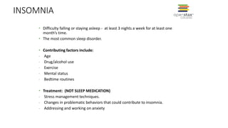 INSOMNIA
• Difficulty falling or staying asleep - at least 3 nights a week for at least one
month’s time.
• The most common sleep disorder.
• Contributing factors include:
- Age
- Drug/alcohol use
- Exercise
- Mental status
- Bedtime routines
• Treatment: (NOT SLEEP MEDICATION)
- Stress management techniques.
- Changes in problematic behaviors that could contribute to insomnia.
- Addressing and working on anxiety
 