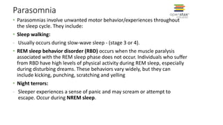 Parasomnia
• Parasomnias involve unwanted motor behavior/experiences throughout
the sleep cycle. They include:
• Sleep walking:
- Usually occurs during slow-wave sleep - (stage 3 or 4).
• REM sleep behavior disorder (RBD) occurs when the muscle paralysis
associated with the REM sleep phase does not occur. Individuals who suffer
from RBD have high levels of physical activity during REM sleep, especially
during disturbing dreams. These behaviors vary widely, but they can
include kicking, punching, scratching and yelling
• Night terrors:
- Sleeper experiences a sense of panic and may scream or attempt to
escape. Occur during NREM sleep.
 