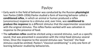 Pavlov
• Early work in the field of behavior was conducted by the Russian physiologist
Ivan Pavlov (1849–1936).Pavlov studied a form of learning behavior called a
conditioned reflex, in which an animal or human produced a reflex
(unconscious) response to a stimulus and, over time, was conditioned to
produce the response to a different stimulus that the experimenter associated
with the original stimulus. The reflex Pavlov worked with was salivation in
response to the presence of food.
• The salivation reflex could be elicited using a second stimulus, such as a specific
sound, that was presented in association with the initial food stimulus several
times. Once the response to the second stimulus was “learned,” the food
stimulus could be omitted. Pavlov’s “classical conditioning” is only one form of
learning behavior studied by behaviorists.
 