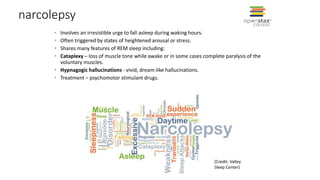 narcolepsy
• Involves an irresistible urge to fall asleep during waking hours.
• Often triggered by states of heightened arousal or stress.
• Shares many features of REM sleep including:
• Cataplexy – loss of muscle tone while awake or in some cases complete paralysis of the
voluntary muscles.
• Hypnagogic hallucinations - vivid, dream-like hallucinations.
• Treatment – psychomotor stimulant drugs.
(Credit: Valley
Sleep Center)
 