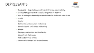 DEPRESSANTS
• Depressants – drugs that suppress the central nervous system activity.
• Usually GABA agonists which have a quieting effect on the brain.
• Work by binding to GABA receptors which makes the neuron less likely to fire.
• Include:
- Alcohol
- Barbiturates (anticonvulsant medication)
- Benzodiazepines (anti-anxiety medication)
• Alcohol:
- Decreases reaction time and visual acuity.
- Lowers levels of alertness.
- Reduces behavioral control.
- Can result in complete loss of consciousness.
 