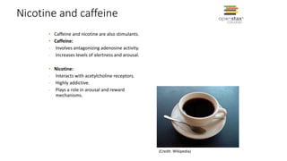 Nicotine and caffeine
• Caffeine and nicotine are also stimulants.
• Caffeine:
- Involves antagonizing adenosine activity.
- Increases levels of alertness and arousal.
• Nicotine:
- Interacts with acetylcholine receptors.
- Highly addictive.
- Plays a role in arousal and reward
mechanisms.
(Credit: Wikipedia)
 