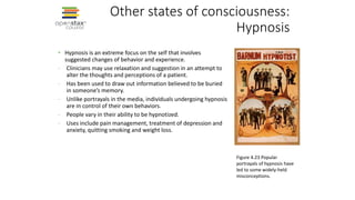 Other states of consciousness:
Hypnosis
• Hypnosis is an extreme focus on the self that involves
suggested changes of behavior and experience.
- Clinicians may use relaxation and suggestion in an attempt to
alter the thoughts and perceptions of a patient.
- Has been used to draw out information believed to be buried
in someone’s memory.
- Unlike portrayals in the media, individuals undergoing hypnosis
are in control of their own behaviors.
- People vary in their ability to be hypnotized.
- Uses include pain management, treatment of depression and
anxiety, quitting smoking and weight loss.
Figure 4.23 Popular
portrayals of hypnosis have
led to some widely-held
misconceptions.
 