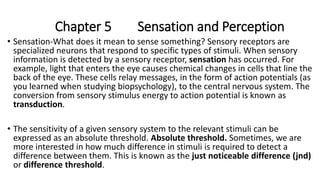 Chapter 5 Sensation and Perception
• Sensation-What does it mean to sense something? Sensory receptors are
specialized neurons that respond to specific types of stimuli. When sensory
information is detected by a sensory receptor, sensation has occurred. For
example, light that enters the eye causes chemical changes in cells that line the
back of the eye. These cells relay messages, in the form of action potentials (as
you learned when studying biopsychology), to the central nervous system. The
conversion from sensory stimulus energy to action potential is known as
transduction.
• The sensitivity of a given sensory system to the relevant stimuli can be
expressed as an absolute threshold. Absolute threshold. Sometimes, we are
more interested in how much difference in stimuli is required to detect a
difference between them. This is known as the just noticeable difference (jnd)
or difference threshold.
 