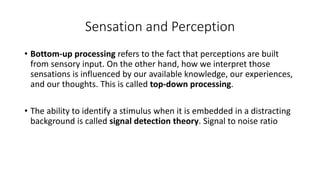 Sensation and Perception
• Bottom-up processing refers to the fact that perceptions are built
from sensory input. On the other hand, how we interpret those
sensations is influenced by our available knowledge, our experiences,
and our thoughts. This is called top-down processing.
• The ability to identify a stimulus when it is embedded in a distracting
background is called signal detection theory. Signal to noise ratio
 