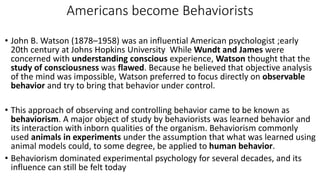Americans become Behaviorists
• John B. Watson (1878–1958) was an influential American psychologist ;early
20th century at Johns Hopkins University While Wundt and James were
concerned with understanding conscious experience, Watson thought that the
study of consciousness was flawed. Because he believed that objective analysis
of the mind was impossible, Watson preferred to focus directly on observable
behavior and try to bring that behavior under control.
• This approach of observing and controlling behavior came to be known as
behaviorism. A major object of study by behaviorists was learned behavior and
its interaction with inborn qualities of the organism. Behaviorism commonly
used animals in experiments under the assumption that what was learned using
animal models could, to some degree, be applied to human behavior.
• Behaviorism dominated experimental psychology for several decades, and its
influence can still be felt today
 