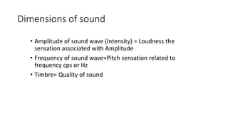 Dimensions of sound
• Amplitude of sound wave (Intensity) = Loudness the
sensation associated with Amplitude
• Frequency of sound wave=Pitch sensation related to
frequency cps or Hz
• Timbre= Quality of sound
 