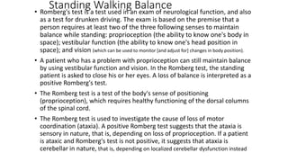 Standing Walking Balance• Romberg's test is a test used in an exam of neurological function, and also
as a test for drunken driving. The exam is based on the premise that a
person requires at least two of the three following senses to maintain
balance while standing: proprioception (the ability to know one's body in
space); vestibular function (the ability to know one's head position in
space); and vision (which can be used to monitor [and adjust for] changes in body position).
• A patient who has a problem with proprioception can still maintain balance
by using vestibular function and vision. In the Romberg test, the standing
patient is asked to close his or her eyes. A loss of balance is interpreted as a
positive Romberg's test.
• The Romberg test is a test of the body's sense of positioning
(proprioception), which requires healthy functioning of the dorsal columns
of the spinal cord.
• The Romberg test is used to investigate the cause of loss of motor
coordination (ataxia). A positive Romberg test suggests that the ataxia is
sensory in nature, that is, depending on loss of proprioception. If a patient
is ataxic and Romberg's test is not positive, it suggests that ataxia is
cerebellar in nature, that is, depending on localized cerebellar dysfunction instead
 