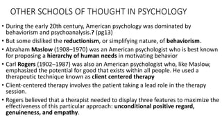 OTHER SCHOOLS OF THOUGHT IN PSYCHOLOGY
• During the early 20th century, American psychology was dominated by
behaviorism and psychoanalysis.? (pg13)
• But some disliked the reductionism, or simplifying nature, of behaviorism.
• Abraham Maslow (1908–1970) was an American psychologist who is best known
for proposing a hierarchy of human needs in motivating behavior
• Carl Rogers (1902–1987) was also an American psychologist who, like Maslow,
emphasized the potential for good that exists within all people. He used a
therapeutic technique known as client centered therapy
• Client-centered therapy involves the patient taking a lead role in the therapy
session.
• Rogers believed that a therapist needed to display three features to maximize the
effectiveness of this particular approach: unconditional positive regard,
genuineness, and empathy.
 
