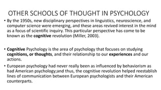 OTHER SCHOOLS OF THOUGHT IN PSYCHOLOGY
• By the 1950s, new disciplinary perspectives in linguistics, neuroscience, and
computer science were emerging, and these areas revived interest in the mind
as a focus of scientific inquiry. This particular perspective has come to be
known as the cognitive revolution (Miller, 2003).
• Cognitive Psychology is the area of psychology that focuses on studying
cognitions, or thoughts, and their relationship to our experiences and our
actions.
• European psychology had never really been as influenced by behaviorism as
had American psychology;and thus, the cognitive revolution helped reestablish
lines of communication between European psychologists and their American
counterparts.
 