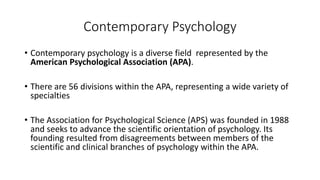 Contemporary Psychology
• Contemporary psychology is a diverse field represented by the
American Psychological Association (APA).
• There are 56 divisions within the APA, representing a wide variety of
specialties
• The Association for Psychological Science (APS) was founded in 1988
and seeks to advance the scientific orientation of psychology. Its
founding resulted from disagreements between members of the
scientific and clinical branches of psychology within the APA.
 