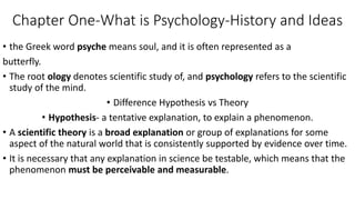 Chapter One-What is Psychology-History and Ideas
• the Greek word psyche means soul, and it is often represented as a
butterfly.
• The root ology denotes scientific study of, and psychology refers to the scientific
study of the mind.
• Difference Hypothesis vs Theory
• Hypothesis- a tentative explanation, to explain a phenomenon.
• A scientific theory is a broad explanation or group of explanations for some
aspect of the natural world that is consistently supported by evidence over time.
• It is necessary that any explanation in science be testable, which means that the
phenomenon must be perceivable and measurable.
 