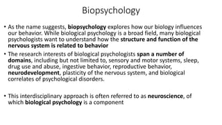 Biopsychology
• As the name suggests, biopsychology explores how our biology influences
our behavior. While biological psychology is a broad field, many biological
psychologists want to understand how the structure and function of the
nervous system is related to behavior
• The research interests of biological psychologists span a number of
domains, including but not limited to, sensory and motor systems, sleep,
drug use and abuse, ingestive behavior, reproductive behavior,
neurodevelopment, plasticity of the nervous system, and biological
correlates of psychological disorders.
• This interdisciplinary approach is often referred to as neuroscience, of
which biological psychology is a component
 