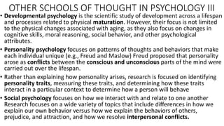 OTHER SCHOOLS OF THOUGHT IN PSYCHOLOGY III
• Developmental psychology is the scientific study of development across a lifespan
and processes related to physical maturation. However, their focus is not limited
to the physical changes associated with aging, as they also focus on changes in
cognitive skills, moral reasoning, social behavior, and other psychological
attributes.
• Personality psychology focuses on patterns of thoughts and behaviors that make
each individual unique (e.g., Freud and Maslow) Freud proposed that personality
arose as conflicts between the conscious and unconscious parts of the mind were
carried out over the lifespan.
• Rather than explaining how personality arises, research is focused on identifying
personality traits, measuring these traits, and determining how these traits
interact in a particular context to determine how a person will behave
• Social psychology focuses on how we interact with and relate to one another
Research focuses on a wide variety of topics that include differences in how we
explain our own behavior versus how we explain the behaviors of others,
prejudice, and attraction, and how we resolve interpersonal conflicts.
 