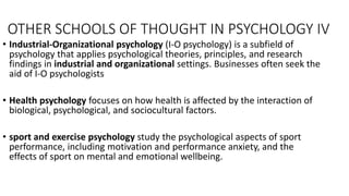 OTHER SCHOOLS OF THOUGHT IN PSYCHOLOGY IV
• Industrial-Organizational psychology (I-O psychology) is a subfield of
psychology that applies psychological theories, principles, and research
findings in industrial and organizational settings. Businesses often seek the
aid of I-O psychologists
• Health psychology focuses on how health is affected by the interaction of
biological, psychological, and sociocultural factors.
• sport and exercise psychology study the psychological aspects of sport
performance, including motivation and performance anxiety, and the
effects of sport on mental and emotional wellbeing.
 