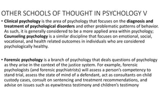 OTHER SCHOOLS OF THOUGHT IN PSYCHOLOGY V
• Clinical psychology is the area of psychology that focuses on the diagnosis and
treatment of psychological disorders and other problematic patterns of behavior.
As such, it is generally considered to be a more applied area within psychology;
Counseling psychology is a similar discipline that focuses on emotional, social,
vocational, and health related outcomes in individuals who are considered
psychologically healthy.
• Forensic psychology is a branch of psychology that deals questions of psychology
as they arise in the context of the justice system. For example, forensic
psychologists (and forensic psychiatrists) will assess a person’s competency to
stand trial, assess the state of mind of a defendant, act as consultants on child
custody cases, consult on sentencing and treatment recommendations, and
advise on issues such as eyewitness testimony and children’s testimony
 