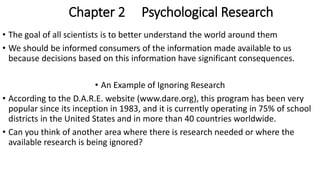 Chapter 2 Psychological Research
• The goal of all scientists is to better understand the world around them
• We should be informed consumers of the information made available to us
because decisions based on this information have significant consequences.
• An Example of Ignoring Research
• According to the D.A.R.E. website (www.dare.org), this program has been very
popular since its inception in 1983, and it is currently operating in 75% of school
districts in the United States and in more than 40 countries worldwide.
• Can you think of another area where there is research needed or where the
available research is being ignored?
 