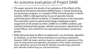 An outcome evaluation of Project DARE
Christopher Ringwalt1, Susan T. Ennett2 and Kathleen D. Holt2 Health Educ. Res. (1991) 6 (3): 327-337
• This paper presents the results of an evaluation of the effects of the
Drug Abuse Resistance Education (DARE)Project, a school-based drug
use prevention program, in a sample of fifth and sixth graders in North
Carolina. DARE is distinguished by its use of specially trained,
uniformed police officers to deliver 17 weekly lessons in the classroom.
The evaluation used an experimental design employing random
assignment of 20 schools to either a DARE or no-DARE condition, pre-
and post-testing of both groups, attrition assessment, adjustments for
school effects, and control for non-equivalency between comparison
groups.
• DARE demonstrated no effect on adolescents' use of alcohol, cigarettes
or inhalants, or on their future intentions to use these substances.
However, DARE did make a positive impact on adolescents' awareness of the
costs of using alcohol and cigarettes, perceptions of the media's portrayal of
these substances, general and specific attitudes towards drugs, perceived
peer attitudes toward drug use, and assertiveness.
 