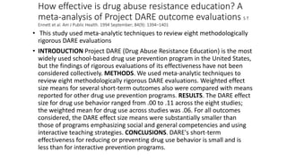 How effective is drug abuse resistance education? A
meta-analysis of Project DARE outcome evaluations S T
Ennett et al. Am J Public Health. 1994 September; 84(9): 1394–1401
• This study used meta-analytic techniques to review eight methodologically
rigorous DARE evaluations
• INTRODUCTION Project DARE (Drug Abuse Resistance Education) is the most
widely used school-based drug use prevention program in the United States,
but the findings of rigorous evaluations of its effectiveness have not been
considered collectively. METHODS. We used meta-analytic techniques to
review eight methodologically rigorous DARE evaluations. Weighted effect
size means for several short-term outcomes also were compared with means
reported for other drug use prevention programs. RESULTS. The DARE effect
size for drug use behavior ranged from .00 to .11 across the eight studies;
the weighted mean for drug use across studies was .06. For all outcomes
considered, the DARE effect size means were substantially smaller than
those of programs emphasizing social and general competencies and using
interactive teaching strategies. CONCLUSIONS. DARE's short-term
effectiveness for reducing or preventing drug use behavior is small and is
less than for interactive prevention programs.
 