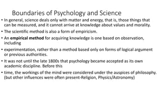 Boundaries of Psychology and Science
• In general, science deals only with matter and energy, that is, those things that
can be measured, and it cannot arrive at knowledge about values and morality.
• The scientific method is also a form of empiricism.
• An empirical method for acquiring knowledge is one based on observation,
including
• experimentation, rather than a method based only on forms of logical argument
or previous authorities.
• It was not until the late 1800s that psychology became accepted as its own
academic discipline. Before this
• time, the workings of the mind were considered under the auspices of philosophy.
(but other influences were often present-Religion, Physics/Astronomy)
 